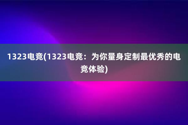 1323电竞(1323电竞：为你量身定制最优秀的电竞体验)