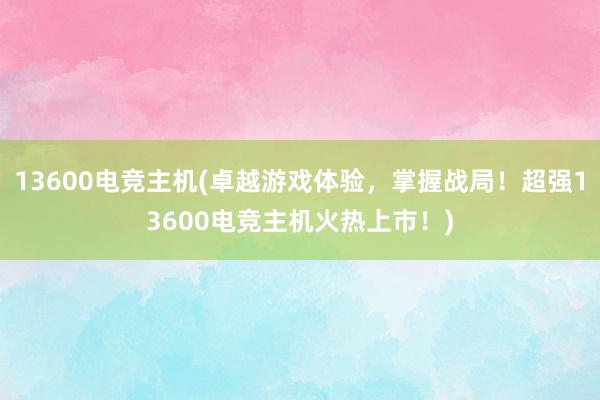 13600电竞主机(卓越游戏体验，掌握战局！超强13600电竞主机火热上市！)