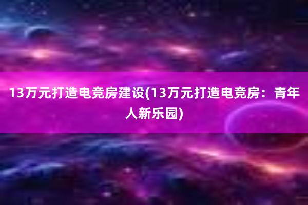 13万元打造电竞房建设(13万元打造电竞房：青年人新乐园)