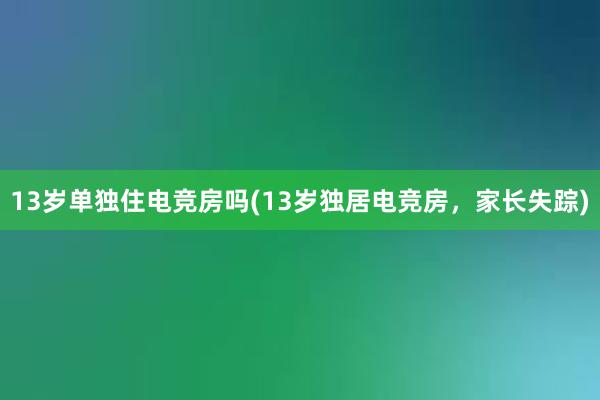 13岁单独住电竞房吗(13岁独居电竞房，家长失踪)