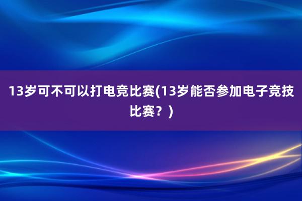 13岁可不可以打电竞比赛(13岁能否参加电子竞技比赛？)