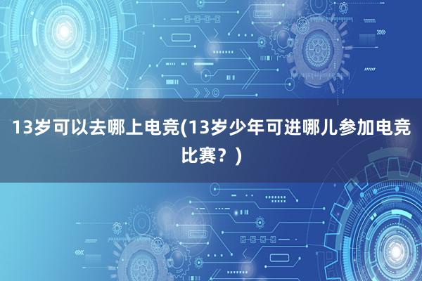 13岁可以去哪上电竞(13岁少年可进哪儿参加电竞比赛？)