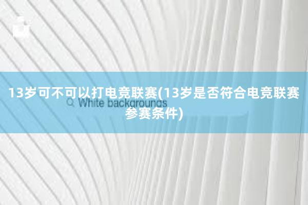 13岁可不可以打电竞联赛(13岁是否符合电竞联赛参赛条件)