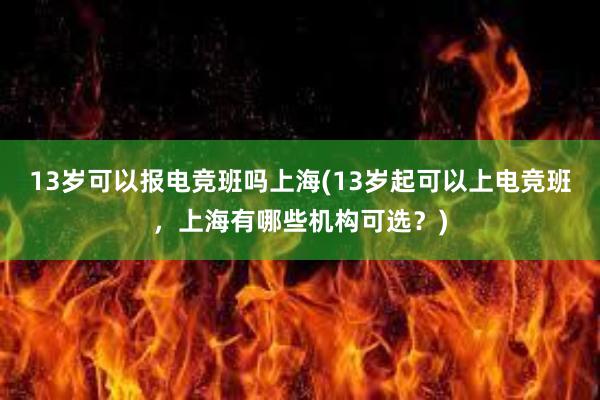 13岁可以报电竞班吗上海(13岁起可以上电竞班，上海有哪些机构可选？)