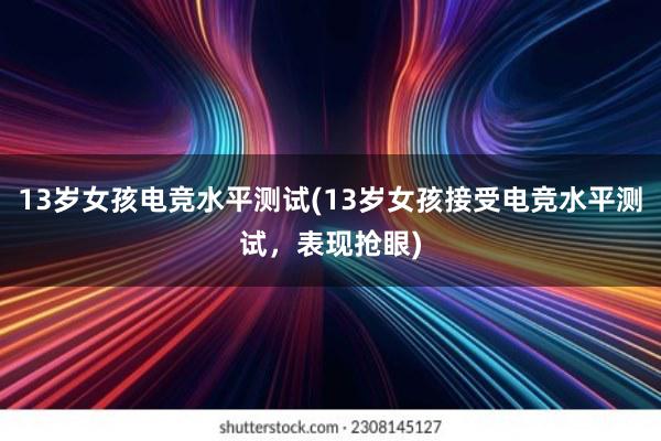 13岁女孩电竞水平测试(13岁女孩接受电竞水平测试，表现抢眼)