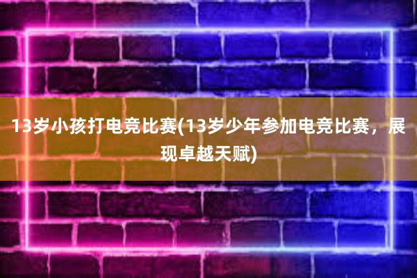 13岁小孩打电竞比赛(13岁少年参加电竞比赛，展现卓越天赋)