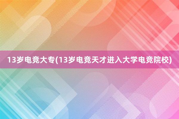 13岁电竞大专(13岁电竞天才进入大学电竞院校)