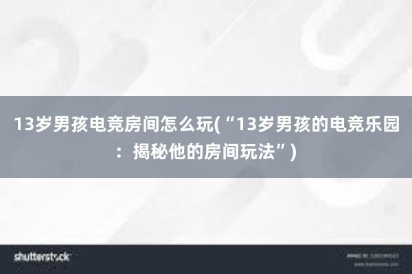 13岁男孩电竞房间怎么玩(“13岁男孩的电竞乐园：揭秘他的房间玩法”)