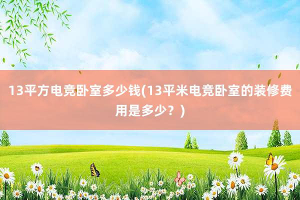 13平方电竞卧室多少钱(13平米电竞卧室的装修费用是多少？)