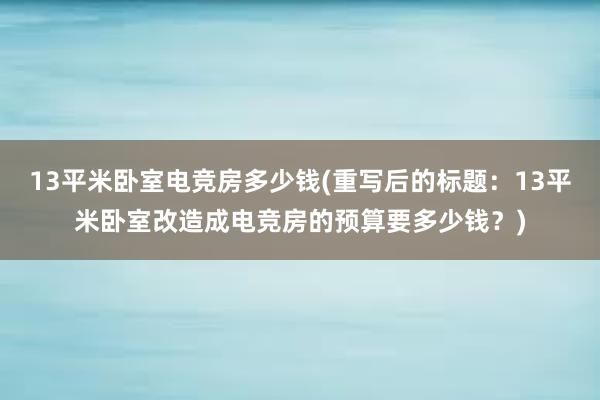 13平米卧室电竞房多少钱(重写后的标题：13平米卧室改造成电竞房的预算要多少钱？)