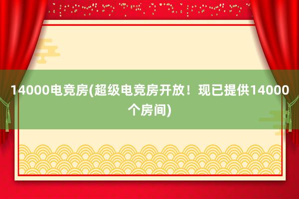 14000电竞房(超级电竞房开放！现已提供14000个房间)