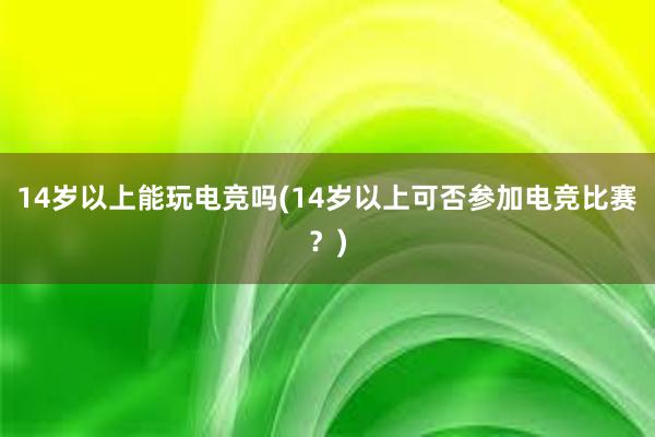 14岁以上能玩电竞吗(14岁以上可否参加电竞比赛？)