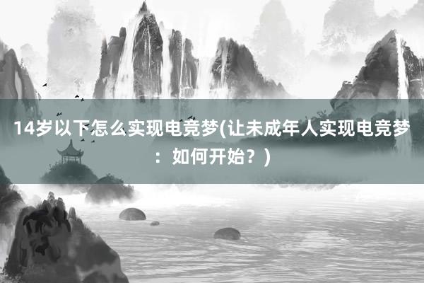 14岁以下怎么实现电竞梦(让未成年人实现电竞梦：如何开始？)