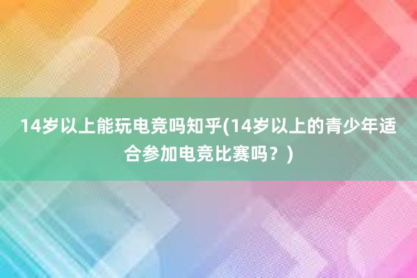 14岁以上能玩电竞吗知乎(14岁以上的青少年适合参加电竞比赛吗？)