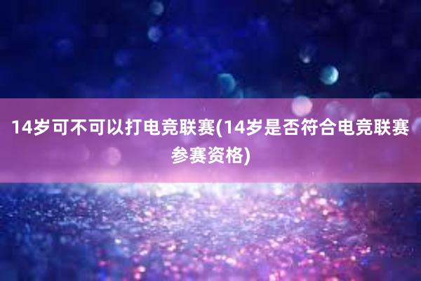 14岁可不可以打电竞联赛(14岁是否符合电竞联赛参赛资格)