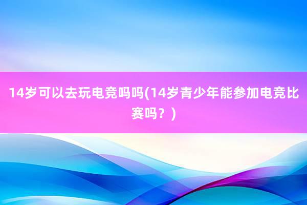 14岁可以去玩电竞吗吗(14岁青少年能参加电竞比赛吗？)