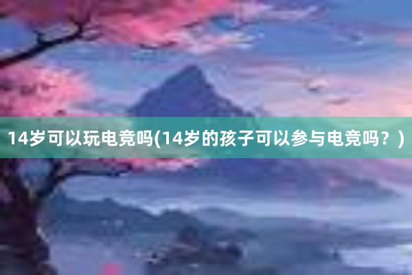 14岁可以玩电竞吗(14岁的孩子可以参与电竞吗？)