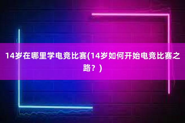 14岁在哪里学电竞比赛(14岁如何开始电竞比赛之路？)