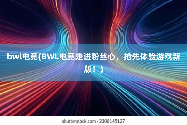 bwl电竞(BWL电竞走进粉丝心，抢先体验游戏新版！)