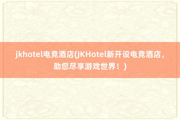 jkhotel电竞酒店(JKHotel新开设电竞酒店，助您尽享游戏世界！)