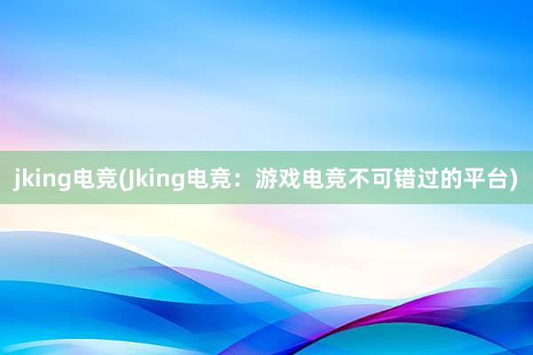 jking电竞(Jking电竞：游戏电竞不可错过的平台)