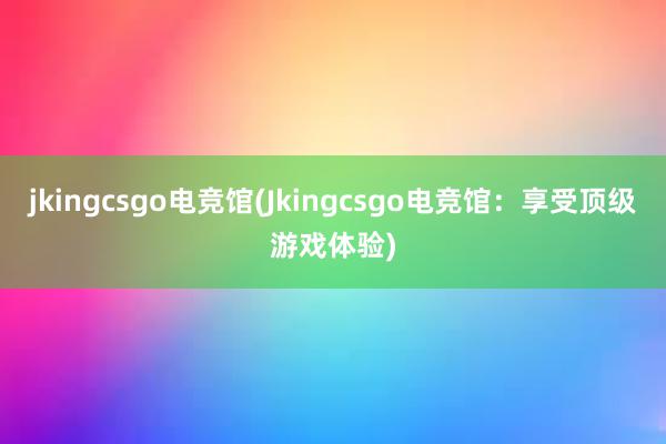 jkingcsgo电竞馆(Jkingcsgo电竞馆：享受顶级游戏体验)