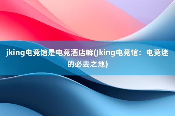 jking电竞馆是电竞酒店嘛(Jking电竞馆：电竞迷的必去之地)