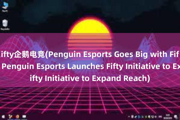 ifty企鹅电竞(Penguin Esports Goes Big with Fifty Initiative - Penguin Esports Launches Fifty Initiative to Expand Reach)