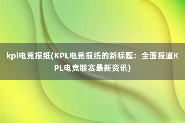 kpl电竞报纸(KPL电竞报纸的新标题：全面报道KPL电竞联赛最新资讯)