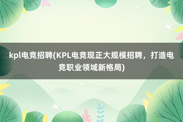 kpl电竞招聘(KPL电竞现正大规模招聘，打造电竞职业领域新格局)