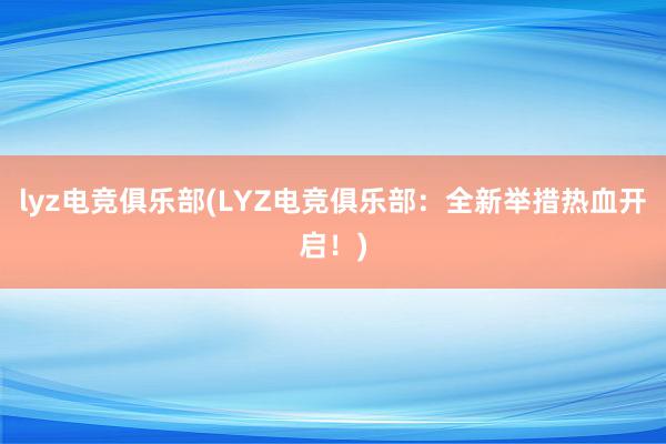 lyz电竞俱乐部(LYZ电竞俱乐部：全新举措热血开启！)