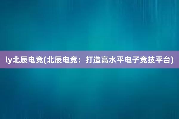 ly北辰电竞(北辰电竞：打造高水平电子竞技平台)