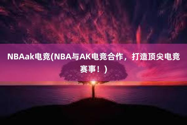 NBAak电竞(NBA与AK电竞合作，打造顶尖电竞赛事！)