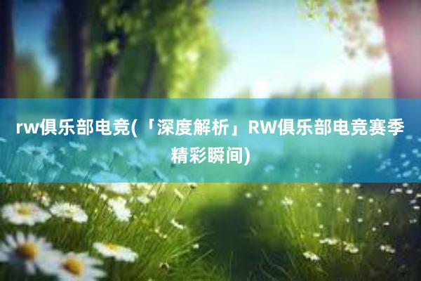 rw俱乐部电竞(「深度解析」RW俱乐部电竞赛季精彩瞬间)