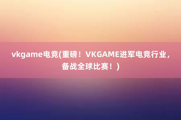 vkgame电竞(重磅！VKGAME进军电竞行业，备战全球比赛！)