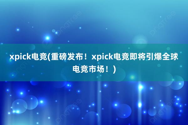 xpick电竞(重磅发布！xpick电竞即将引爆全球电竞市场！)