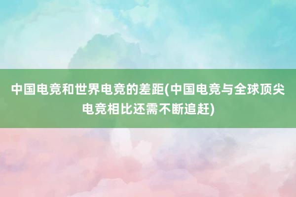 中国电竞和世界电竞的差距(中国电竞与全球顶尖电竞相比还需不断追赶)