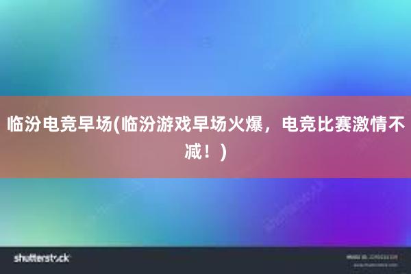 临汾电竞早场(临汾游戏早场火爆，电竞比赛激情不减！)