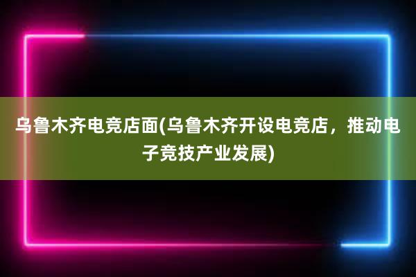 乌鲁木齐电竞店面(乌鲁木齐开设电竞店，推动电子竞技产业发展)