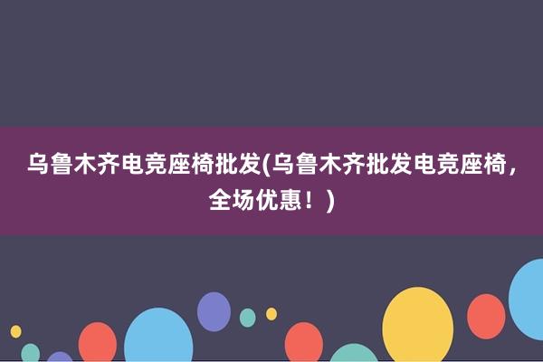 乌鲁木齐电竞座椅批发(乌鲁木齐批发电竞座椅，全场优惠！)