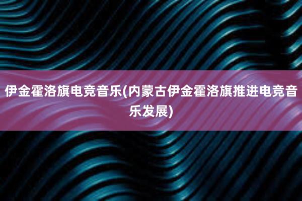 伊金霍洛旗电竞音乐(内蒙古伊金霍洛旗推进电竞音乐发展)