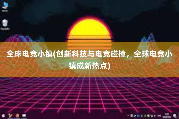 全球电竞小镇(创新科技与电竞碰撞，全球电竞小镇成新热点)