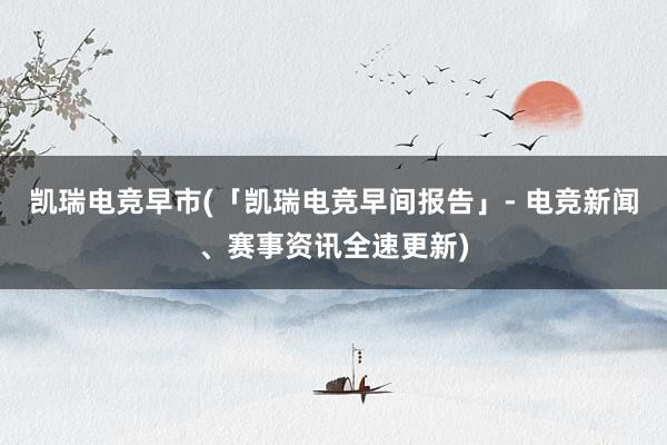 凯瑞电竞早市(「凯瑞电竞早间报告」- 电竞新闻、赛事资讯全速更新)