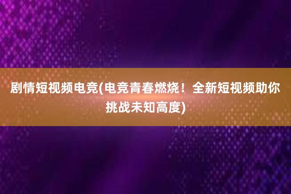 剧情短视频电竞(电竞青春燃烧！全新短视频助你挑战未知高度)