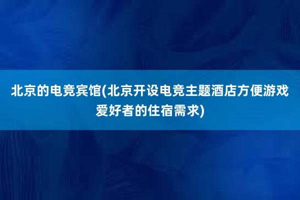 北京的电竞宾馆(北京开设电竞主题酒店方便游戏爱好者的住宿需求)