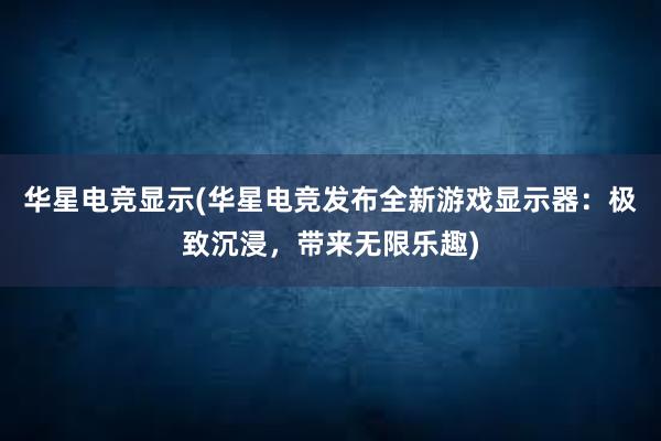 华星电竞显示(华星电竞发布全新游戏显示器：极致沉浸，带来无限乐趣)