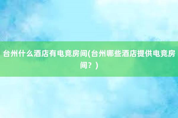 台州什么酒店有电竞房间(台州哪些酒店提供电竞房间？)