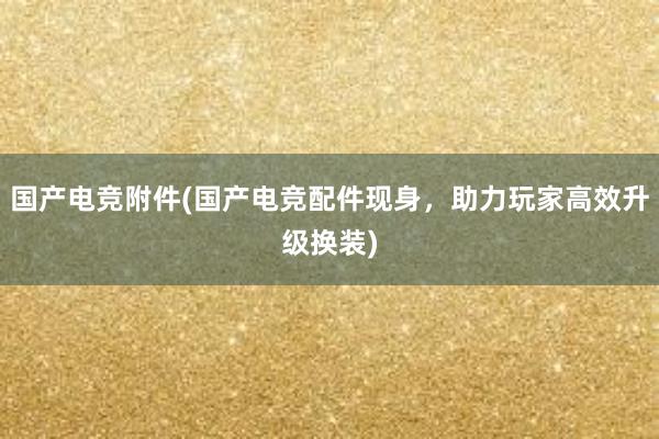 国产电竞附件(国产电竞配件现身，助力玩家高效升级换装)