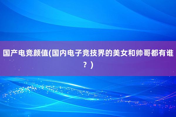 国产电竞颜值(国内电子竞技界的美女和帅哥都有谁？)