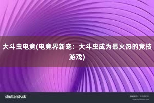 大斗虫电竞(电竞界新宠：大斗虫成为最火热的竞技游戏)